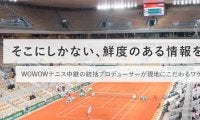 そこにしかない、鮮度のある情報を！WOWOWテニス中継の統括プロデューサーが現地にこだわるワケ