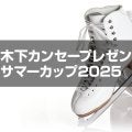 木下カンセープレゼンツ　サマーカップ2025フィギュアスケート競技会　ジュニア男子シングルプレビュー
